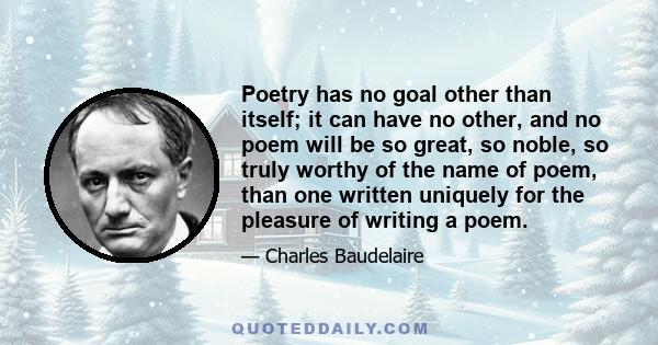 Poetry has no goal other than itself; it can have no other, and no poem will be so great, so noble, so truly worthy of the name of poem, than one written uniquely for the pleasure of writing a poem.