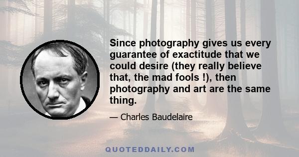 Since photography gives us every guarantee of exactitude that we could desire (they really believe that, the mad fools !), then photography and art are the same thing.