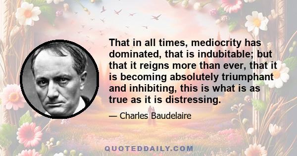 That in all times, mediocrity has dominated, that is indubitable; but that it reigns more than ever, that it is becoming absolutely triumphant and inhibiting, this is what is as true as it is distressing.