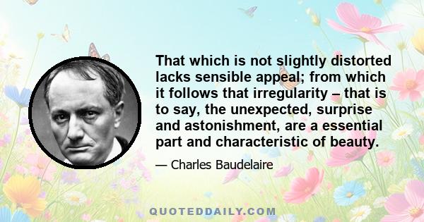 That which is not slightly distorted lacks sensible appeal; from which it follows that irregularity – that is to say, the unexpected, surprise and astonishment, are a essential part and characteristic of beauty.