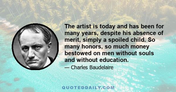 The artist is today and has been for many years, despite his absence of merit, simply a spoiled child. So many honors, so much money bestowed on men without souls and without education.