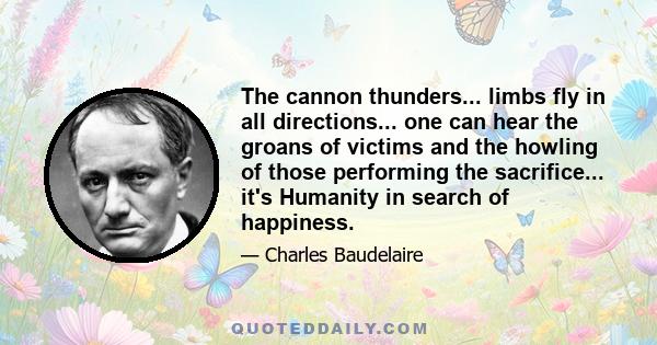 The cannon thunders... limbs fly in all directions... one can hear the groans of victims and the howling of those performing the sacrifice... it's Humanity in search of happiness.