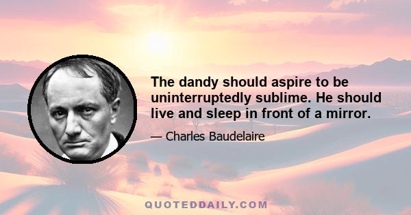 The dandy should aspire to be uninterruptedly sublime. He should live and sleep in front of a mirror.