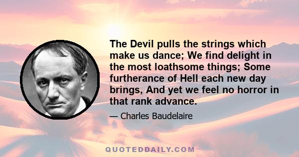 The Devil pulls the strings which make us dance; We find delight in the most loathsome things; Some furtherance of Hell each new day brings, And yet we feel no horror in that rank advance.