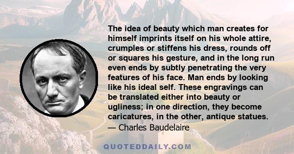 The idea of beauty which man creates for himself imprints itself on his whole attire, crumples or stiffens his dress, rounds off or squares his gesture, and in the long run even ends by subtly penetrating the very