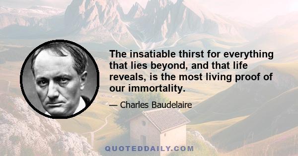 The insatiable thirst for everything that lies beyond, and that life reveals, is the most living proof of our immortality.