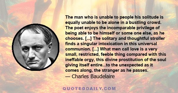 The man who is unable to people his solitude is equally unable to be alone in a bustling crowd. The poet enjoys the incomparable privilege of being able to be himself or some one else, as he chooses. [...] The solitary