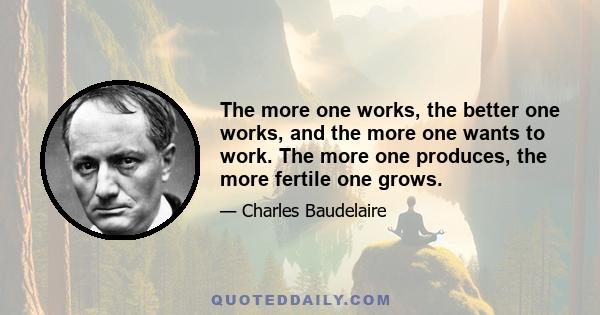 The more one works, the better one works, and the more one wants to work. The more one produces, the more fertile one grows.