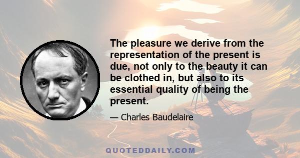 The pleasure we derive from the representation of the present is due, not only to the beauty it can be clothed in, but also to its essential quality of being the present.