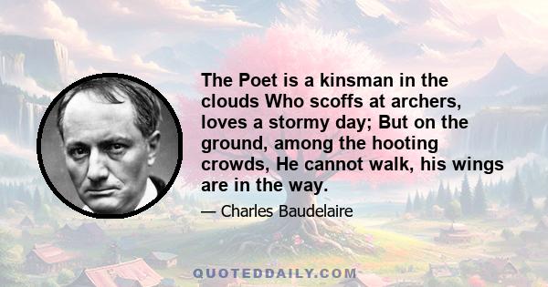 The Poet is a kinsman in the clouds Who scoffs at archers, loves a stormy day; But on the ground, among the hooting crowds, He cannot walk, his wings are in the way.