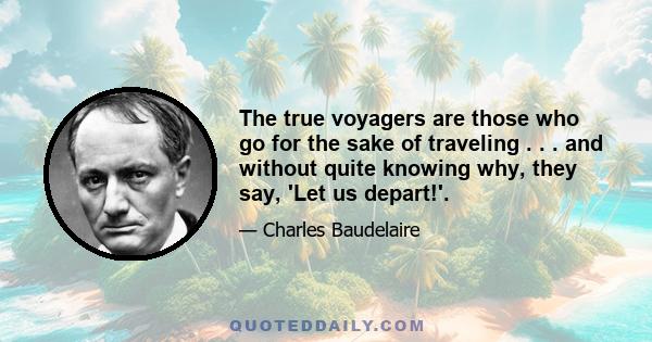 The true voyagers are those who go for the sake of traveling . . . and without quite knowing why, they say, 'Let us depart!'.