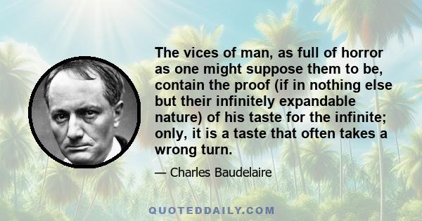 The vices of man, as full of horror as one might suppose them to be, contain the proof (if in nothing else but their infinitely expandable nature) of his taste for the infinite; only, it is a taste that often takes a