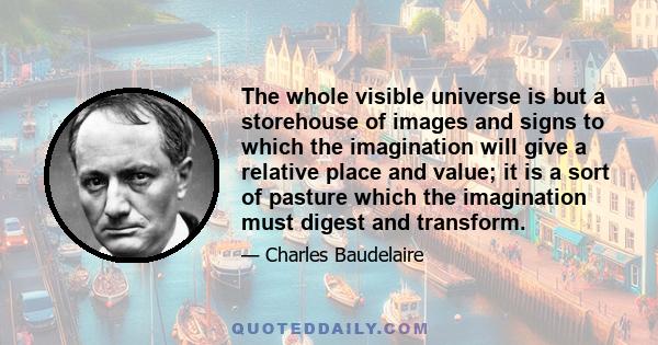 The whole visible universe is but a storehouse of images and signs to which the imagination will give a relative place and value; it is a sort of pasture which the imagination must digest and transform.