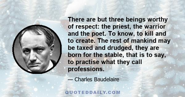 There are but three beings worthy of respect: the priest, the warrior and the poet. To know, to kill and to create. The rest of mankind may be taxed and drudged, they are born for the stable, that is to say, to practise 