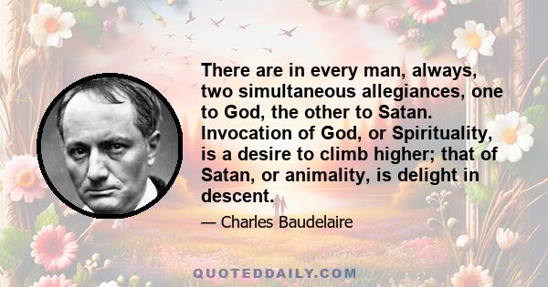 There are in every man, always, two simultaneous allegiances, one to God, the other to Satan. Invocation of God, or Spirituality, is a desire to climb higher; that of Satan, or animality, is delight in descent.