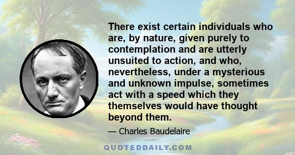 There exist certain individuals who are, by nature, given purely to contemplation and are utterly unsuited to action, and who, nevertheless, under a mysterious and unknown impulse, sometimes act with a speed which they