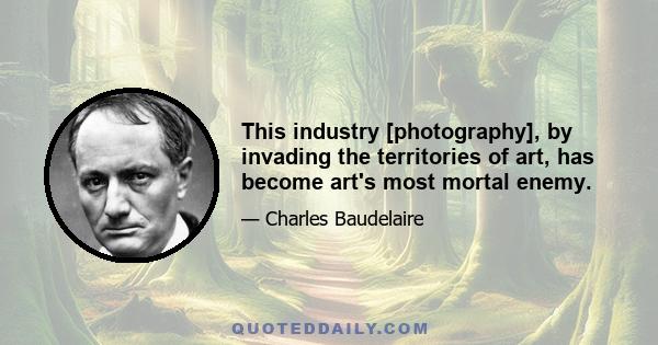 This industry [photography], by invading the territories of art, has become art's most mortal enemy.