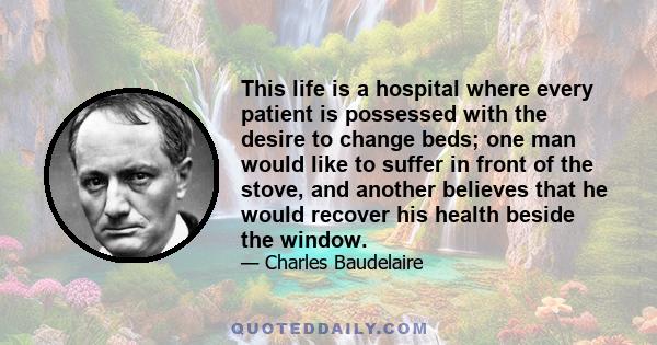 This life is a hospital where every patient is possessed with the desire to change beds; one man would like to suffer in front of the stove, and another believes that he would recover his health beside the window.