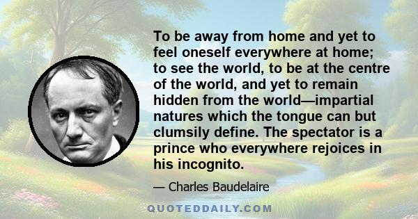 To be away from home and yet to feel oneself everywhere at home; to see the world, to be at the centre of the world, and yet to remain hidden from the world—impartial natures which the tongue can but clumsily define.