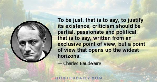 To be just, that is to say, to justify its existence, criticism should be partial, passionate and political, that is to say, written from an exclusive point of view, but a point of view that opens up the widest horizons.