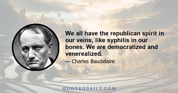 We all have the republican spirit in our veins, like syphilis in our bones. We are democratized and venerealized.