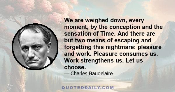 We are weighed down, every moment, by the conception and the sensation of Time. And there are but two means of escaping and forgetting this nightmare: pleasure and work. Pleasure consumes us. Work strengthens us. Let us 