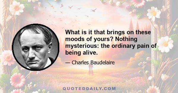 What is it that brings on these moods of yours? Nothing mysterious: the ordinary pain of being alive.