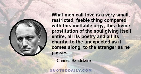 What men call love is a very small, restricted, feeble thing compared with this ineffable orgy, this divine prostitution of the soul giving itself entire, all its poetry and all its charity, to the unexpected as it