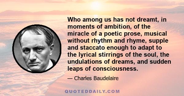 Who among us has not dreamt, in moments of ambition, of the miracle of a poetic prose, musical without rhythm and rhyme, supple and staccato enough to adapt to the lyrical stirrings of the soul, the undulations of