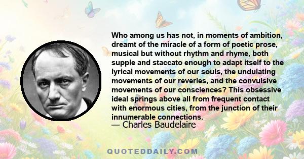 Who among us has not, in moments of ambition, dreamt of the miracle of a form of poetic prose, musical but without rhythm and rhyme, both supple and staccato enough to adapt itself to the lyrical movements of our souls, 