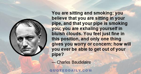 You are sitting and smoking; you believe that you are sitting in your pipe, and that your pipe is smoking you; you are exhaling yourself in bluish clouds. You feel just fine in this position, and only one thing gives