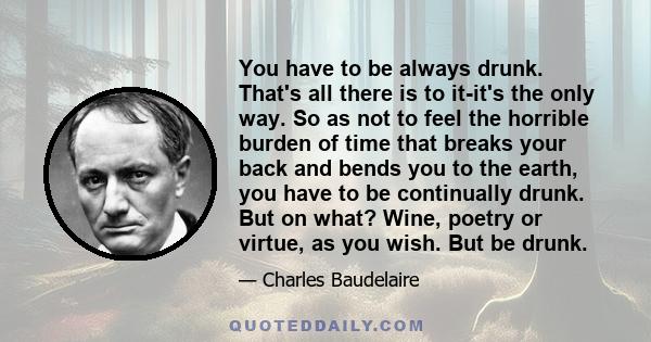 You have to be always drunk. That's all there is to it-it's the only way. So as not to feel the horrible burden of time that breaks your back and bends you to the earth, you have to be continually drunk. But on what?