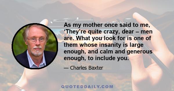 As my mother once said to me, ‘They’re quite crazy, dear – men are. What you look for is one of them whose insanity is large enough, and calm and generous enough, to include you.