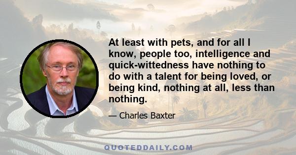 At least with pets, and for all I know, people too, intelligence and quick-wittedness have nothing to do with a talent for being loved, or being kind, nothing at all, less than nothing.