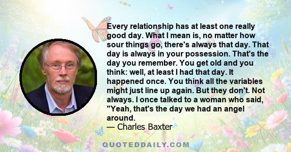 Every relationship has at least one really good day. What I mean is, no matter how sour things go, there's always that day. That day is always in your possession. That's the day you remember. You get old and you think: