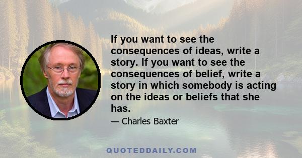 If you want to see the consequences of ideas, write a story. If you want to see the consequences of belief, write a story in which somebody is acting on the ideas or beliefs that she has.