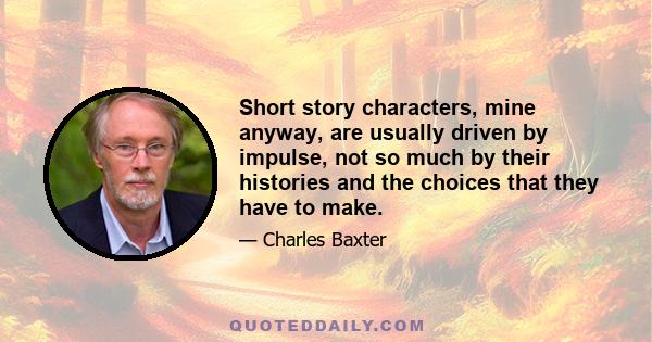 Short story characters, mine anyway, are usually driven by impulse, not so much by their histories and the choices that they have to make.