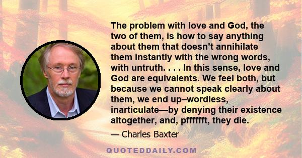 The problem with love and God, the two of them, is how to say anything about them that doesn’t annihilate them instantly with the wrong words, with untruth. . . . In this sense, love and God are equivalents. We feel