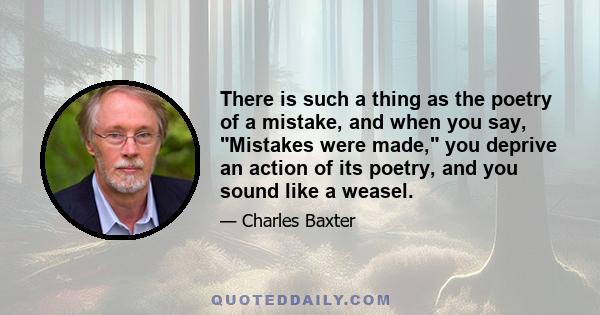 There is such a thing as the poetry of a mistake, and when you say, Mistakes were made, you deprive an action of its poetry, and you sound like a weasel.