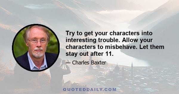 Try to get your characters into interesting trouble. Allow your characters to misbehave. Let them stay out after 11.