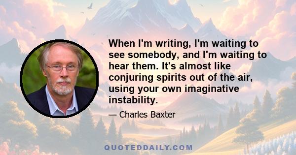 When I'm writing, I'm waiting to see somebody, and I'm waiting to hear them. It's almost like conjuring spirits out of the air, using your own imaginative instability.