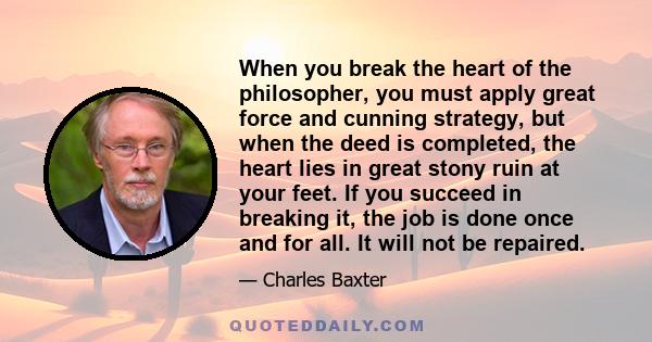 When you break the heart of the philosopher, you must apply great force and cunning strategy, but when the deed is completed, the heart lies in great stony ruin at your feet. If you succeed in breaking it, the job is