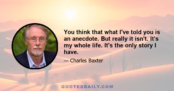 You think that what I've told you is an anecdote. But really it isn't. It's my whole life. It's the only story I have.