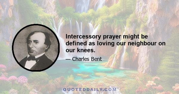 Intercessory prayer might be defined as loving our neighbour on our knees.