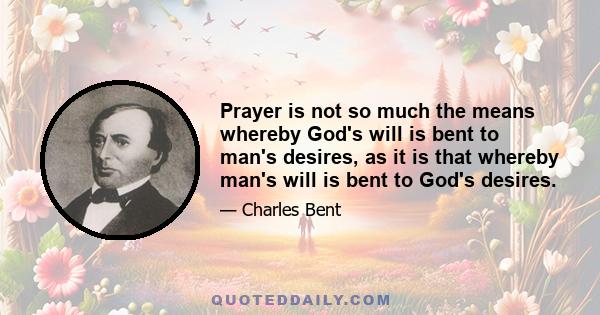 Prayer is not so much the means whereby God's will is bent to man's desires, as it is that whereby man's will is bent to God's desires.