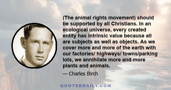 (The animal rights movement) should be supported by all Christians. In an ecological universe, every created entity has intrinsic value because all are subjects as well as objects. As we cover more and more of the earth 