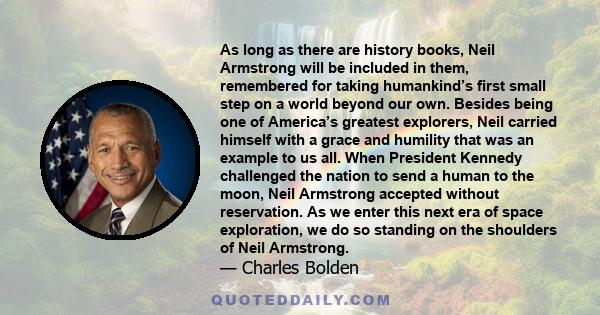 As long as there are history books, Neil Armstrong will be included in them, remembered for taking humankind’s first small step on a world beyond our own. Besides being one of America’s greatest explorers, Neil carried