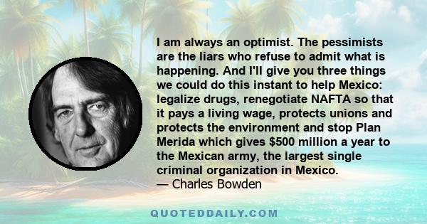 I am always an optimist. The pessimists are the liars who refuse to admit what is happening. And I'll give you three things we could do this instant to help Mexico: legalize drugs, renegotiate NAFTA so that it pays a