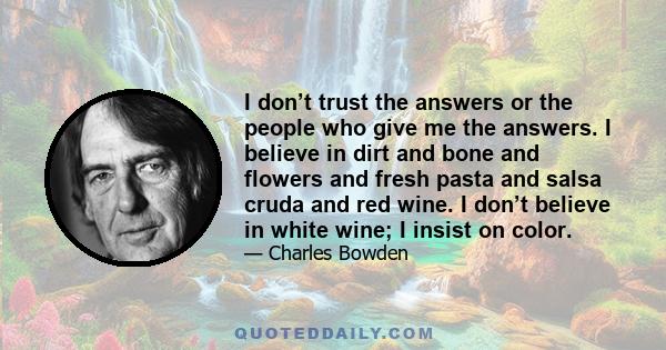 I don’t trust the answers or the people who give me the answers. I believe in dirt and bone and flowers and fresh pasta and salsa cruda and red wine. I don’t believe in white wine; I insist on color.