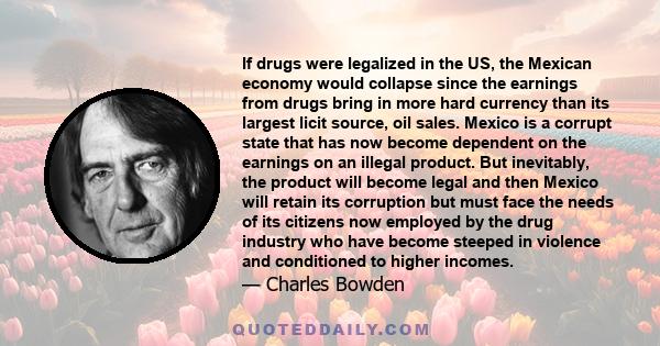 If drugs were legalized in the US, the Mexican economy would collapse since the earnings from drugs bring in more hard currency than its largest licit source, oil sales. Mexico is a corrupt state that has now become